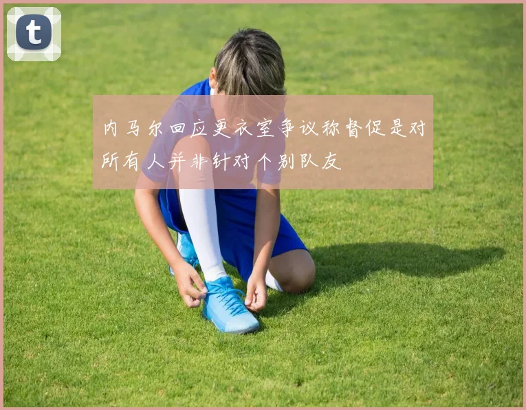 内马尔回应更衣室争议称督促是对所有人并非针对个别队友
